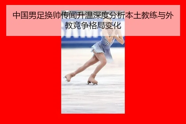 中国男足换帅传闻升温深度分析本土教练与外教竞争格局变化